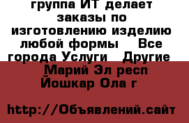 группа ИТ делает заказы по изготовлению изделию любой формы  - Все города Услуги » Другие   . Марий Эл респ.,Йошкар-Ола г.